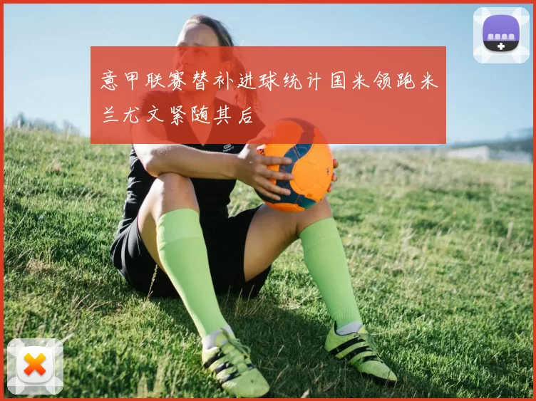 意甲联赛替补进球统计国米领跑米兰尤文紧随其后
