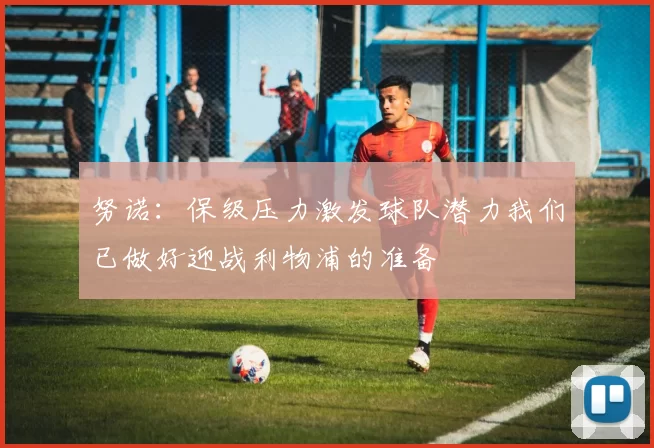 努诺：保级压力激发球队潜力我们已做好迎战利物浦的准备