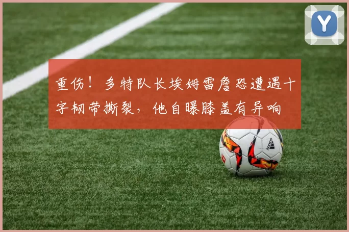 重伤！多特队长埃姆雷詹恐遭遇十字韧带撕裂，他自曝膝盖有异响