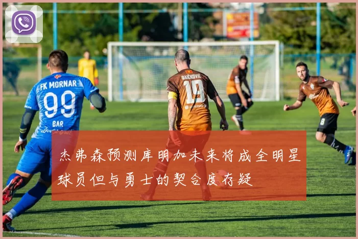 杰弗森预测库明加未来将成全明星球员但与勇士的契合度存疑