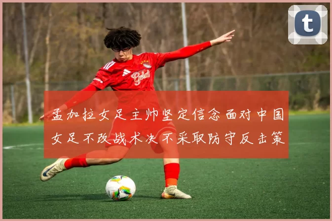 孟加拉女足主帅坚定信念面对中国女足不改战术决不采取防守反击策略