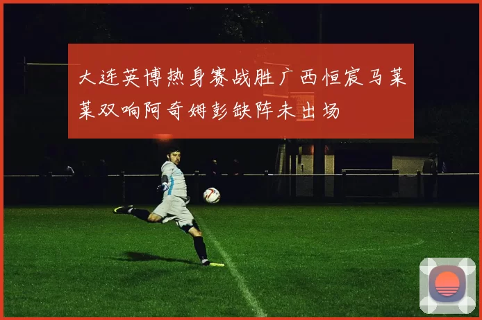 大连英博热身赛战胜广西恒宸马莱莱双响阿奇姆彭缺阵未出场