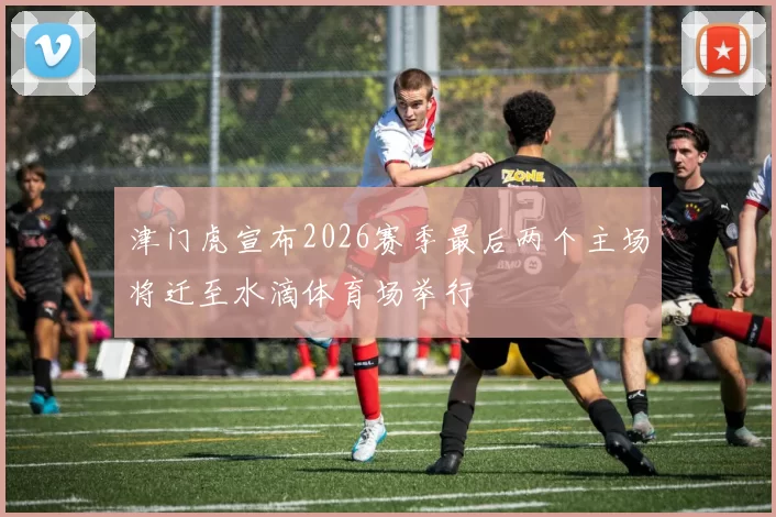 津门虎宣布2026赛季最后两个主场将迁至水滴体育场举行