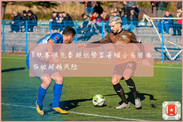 K联赛领先泰超优势显著缩小或将面临被超越风险