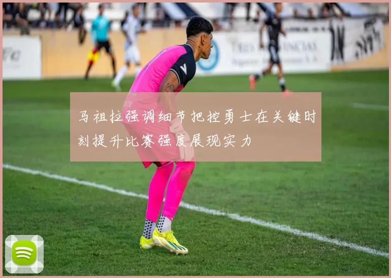 马祖拉强调细节把控勇士在关键时刻提升比赛强度展现实力