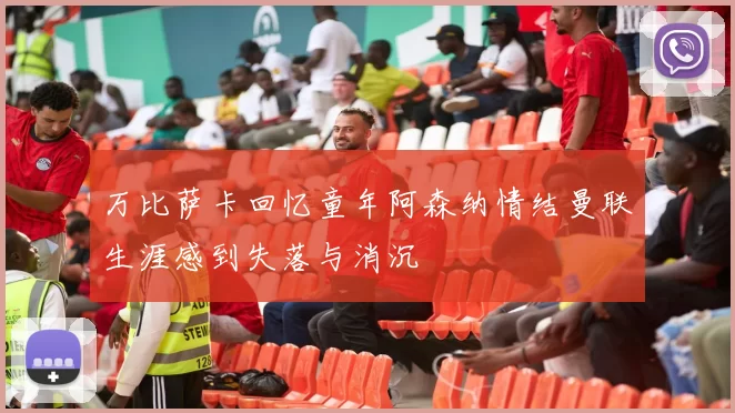 万比萨卡回忆童年阿森纳情结曼联生涯感到失落与消沉