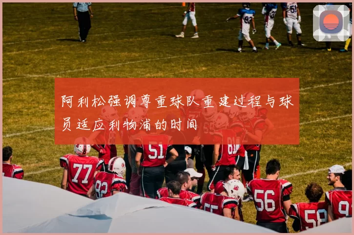 阿利松强调尊重球队重建过程与球员适应利物浦的时间