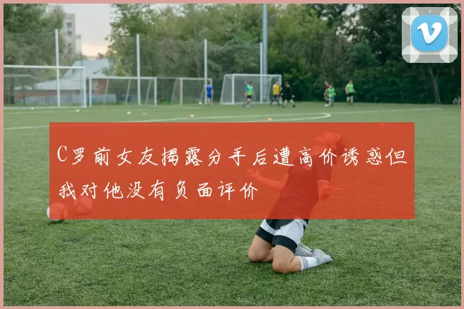 C罗前女友揭露分手后遭高价诱惑但我对他没有负面评价